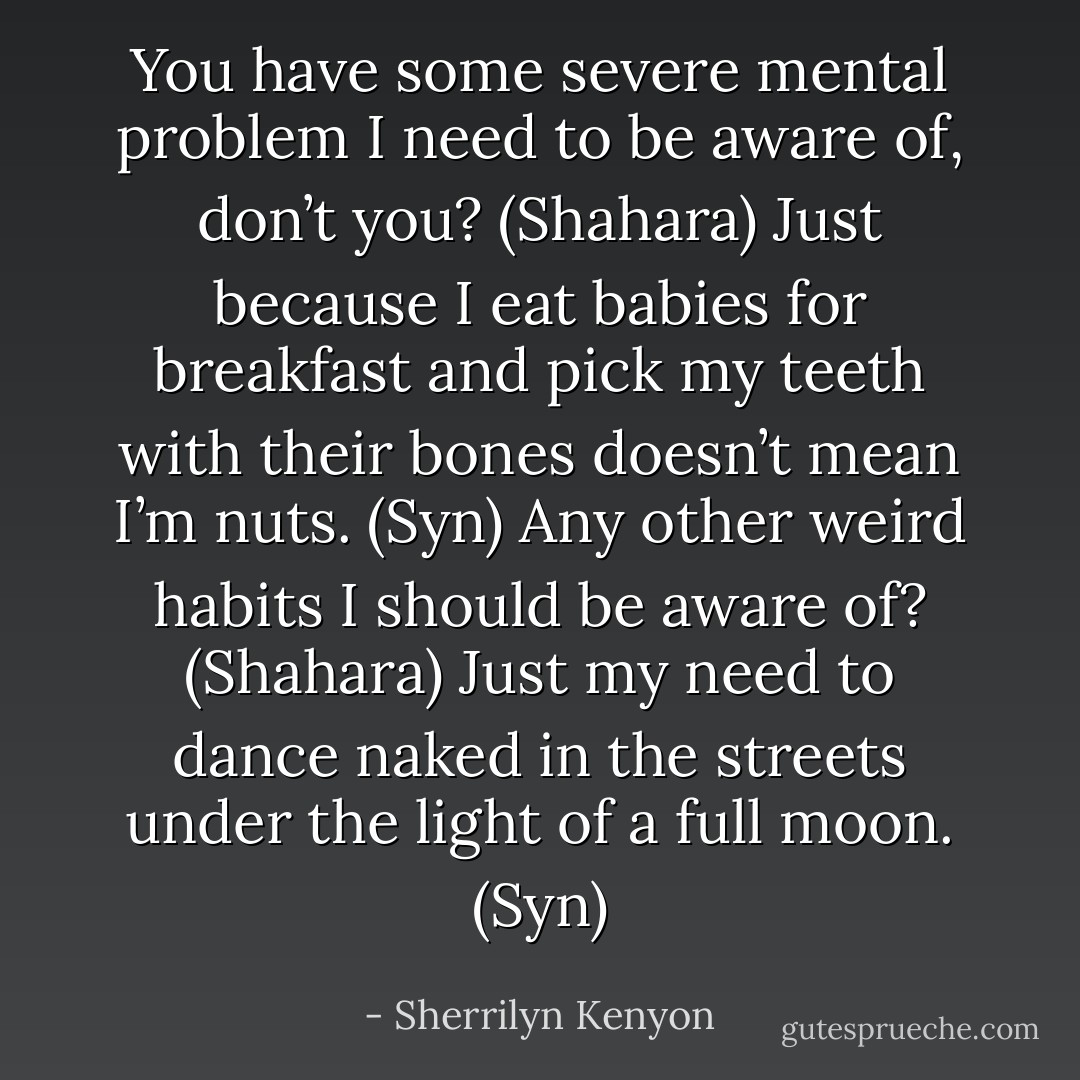 You have some severe mental problem I need to be aware of, don’t you? (Shahara)<br />Just because I eat babies for breakfast and pick my teeth with their bones doesn’t mean I’m nuts. (Syn)<br />Any other weird habits I should be aware of? (Shahara)<br />Just my need to dance naked in the streets under the light of a full moon. (Syn) - Sherrilyn Kenyon