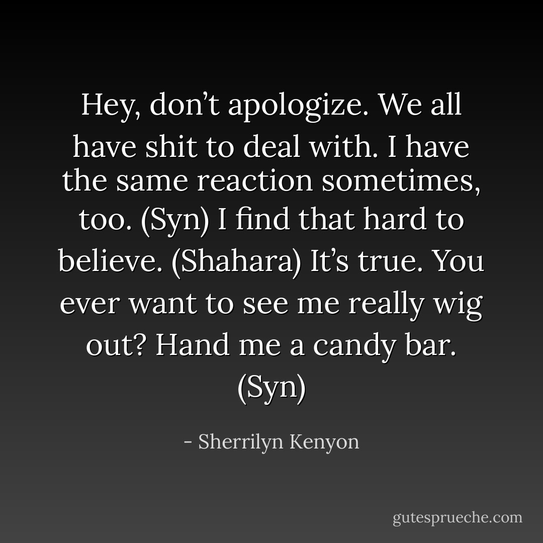 Hey, don’t apologize. We all have shit to deal with. I have the same reaction sometimes, too. (Syn)<br />I find that hard to believe. (Shahara)<br />It’s true. You ever want to see me really wig out? Hand me a candy bar. (Syn) - Sherrilyn Kenyon