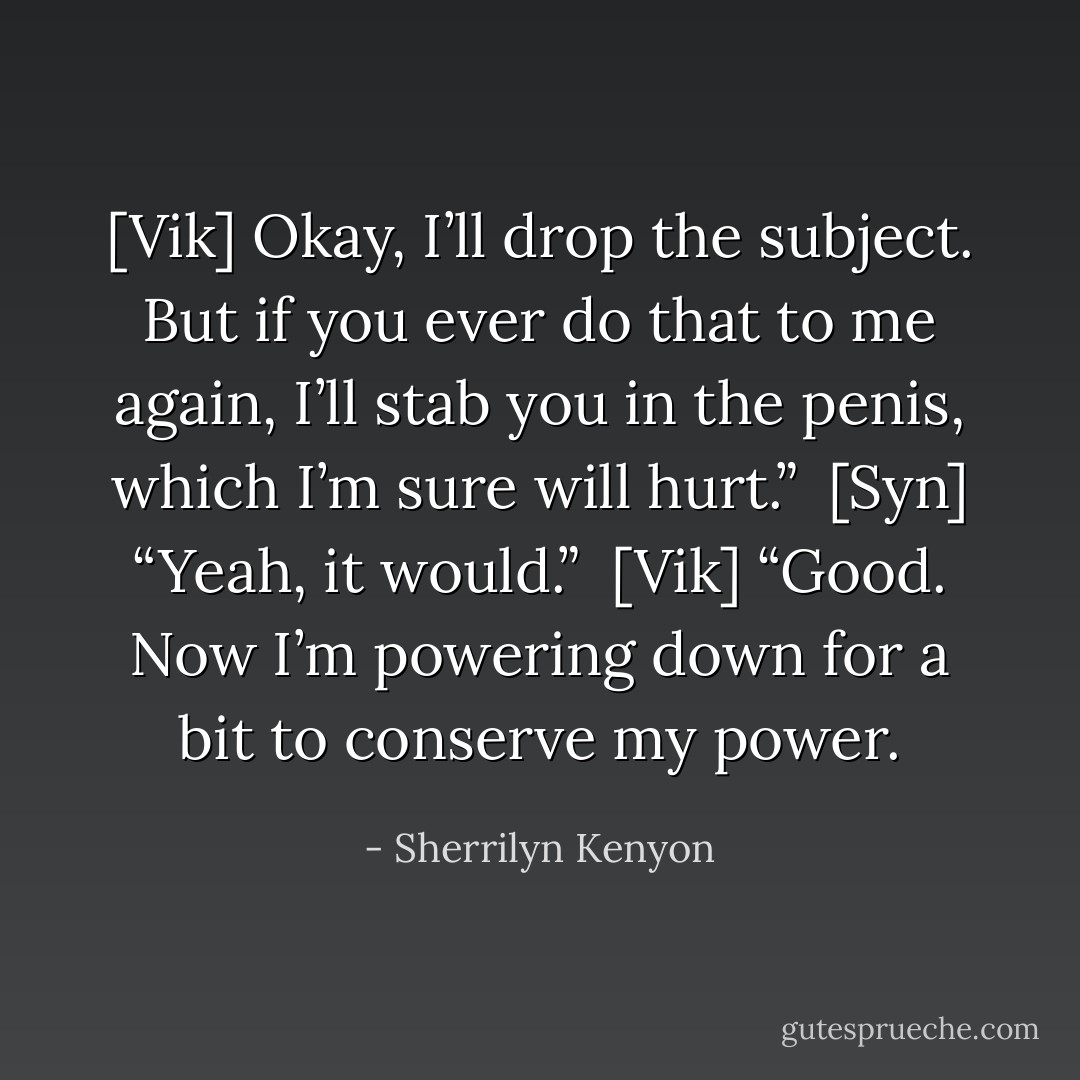 [Vik] Okay, I’ll drop the subject. But if you ever do that to me again, I’ll stab you in the penis, which I’m sure will hurt.”<br /><br />[Syn] “Yeah, it would.”<br /><br />[Vik] “Good. Now I’m powering down for a bit to conserve my power. - Sherrilyn Kenyon
