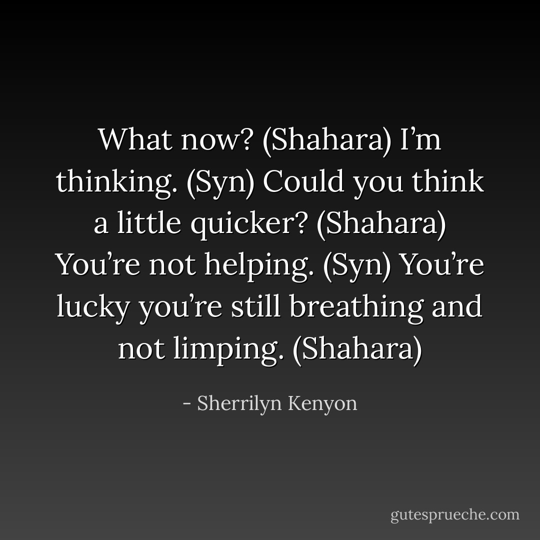 What now? (Shahara)<br />I’m thinking. (Syn)<br />Could you think a little quicker? (Shahara)<br />You’re not helping. (Syn)<br />You’re lucky you’re still breathing and not limping. (Shahara) - Sherrilyn Kenyon