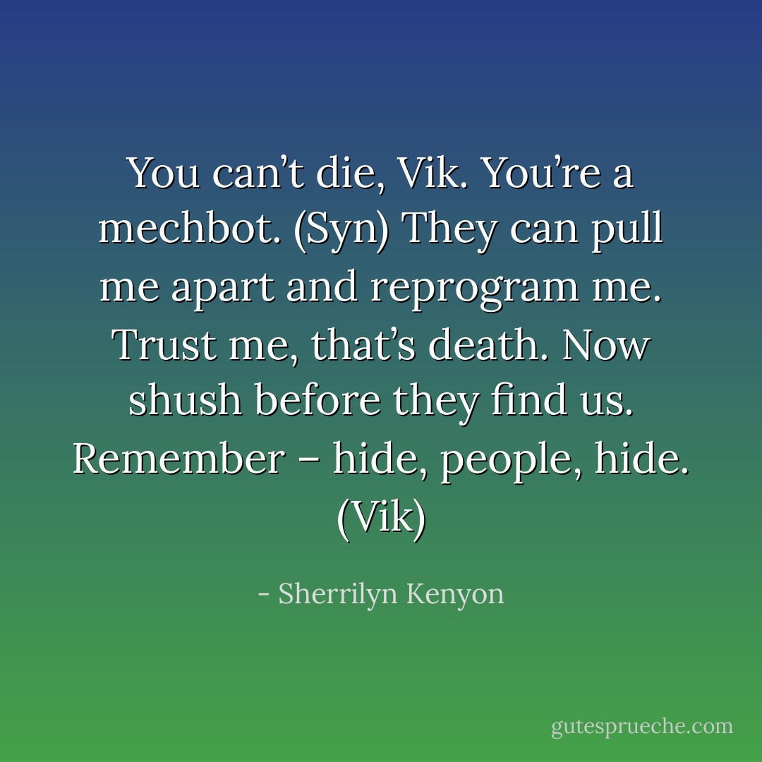 You can’t die, Vik. You’re a mechbot. (Syn)<br />They can pull me apart and reprogram me. Trust me, that’s death. Now shush before they find us. Remember – hide, people, hide. (Vik) - Sherrilyn Kenyon