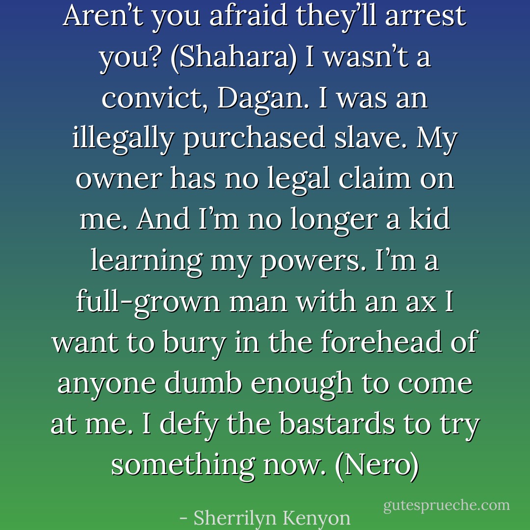 Aren’t you afraid they’ll arrest you? (Shahara)<br />I wasn’t a convict, Dagan. I was an illegally purchased slave. My owner has no legal claim on me. And I’m no longer a kid learning my powers. I’m a full-grown man with an ax I want to bury in the forehead of anyone dumb enough to come at me. I defy the bastards to try something now. (Nero) - Sherrilyn Kenyon