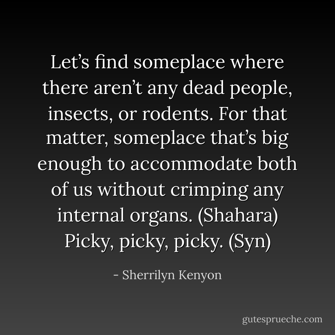 Let’s find someplace where there aren’t any dead people, insects, or rodents. For that matter, someplace that’s big enough to accommodate both of us without crimping any internal organs. (Shahara)<br />Picky, picky, picky. (Syn) - Sherrilyn Kenyon
