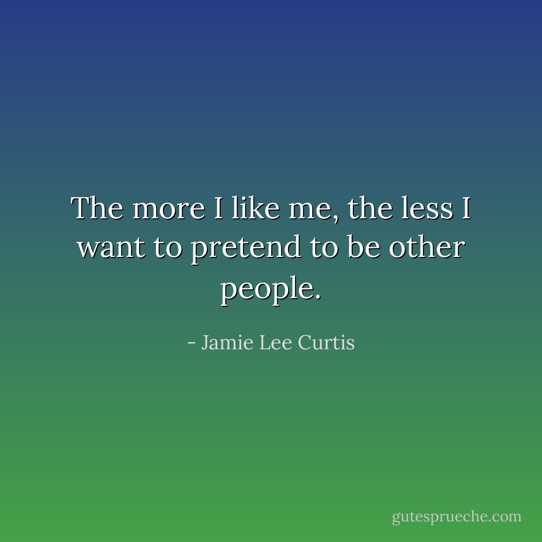 The more I like me, the less I want to pretend to be other people. - Jamie Lee Curtis