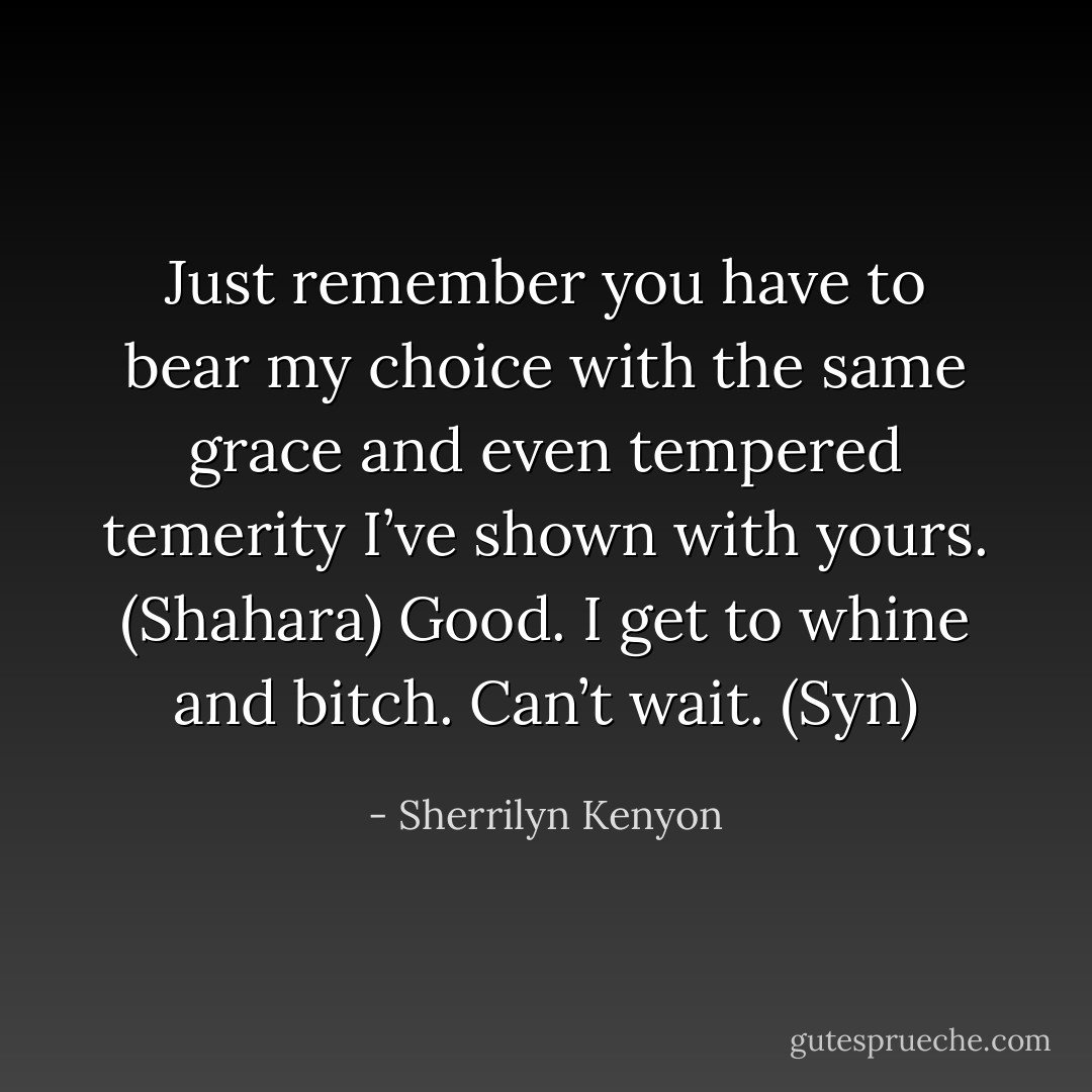 Just remember you have to bear my choice with the same grace and even tempered temerity I’ve shown with yours. (Shahara)<br />Good. I get to whine and bitch. Can’t wait. (Syn) - Sherrilyn Kenyon