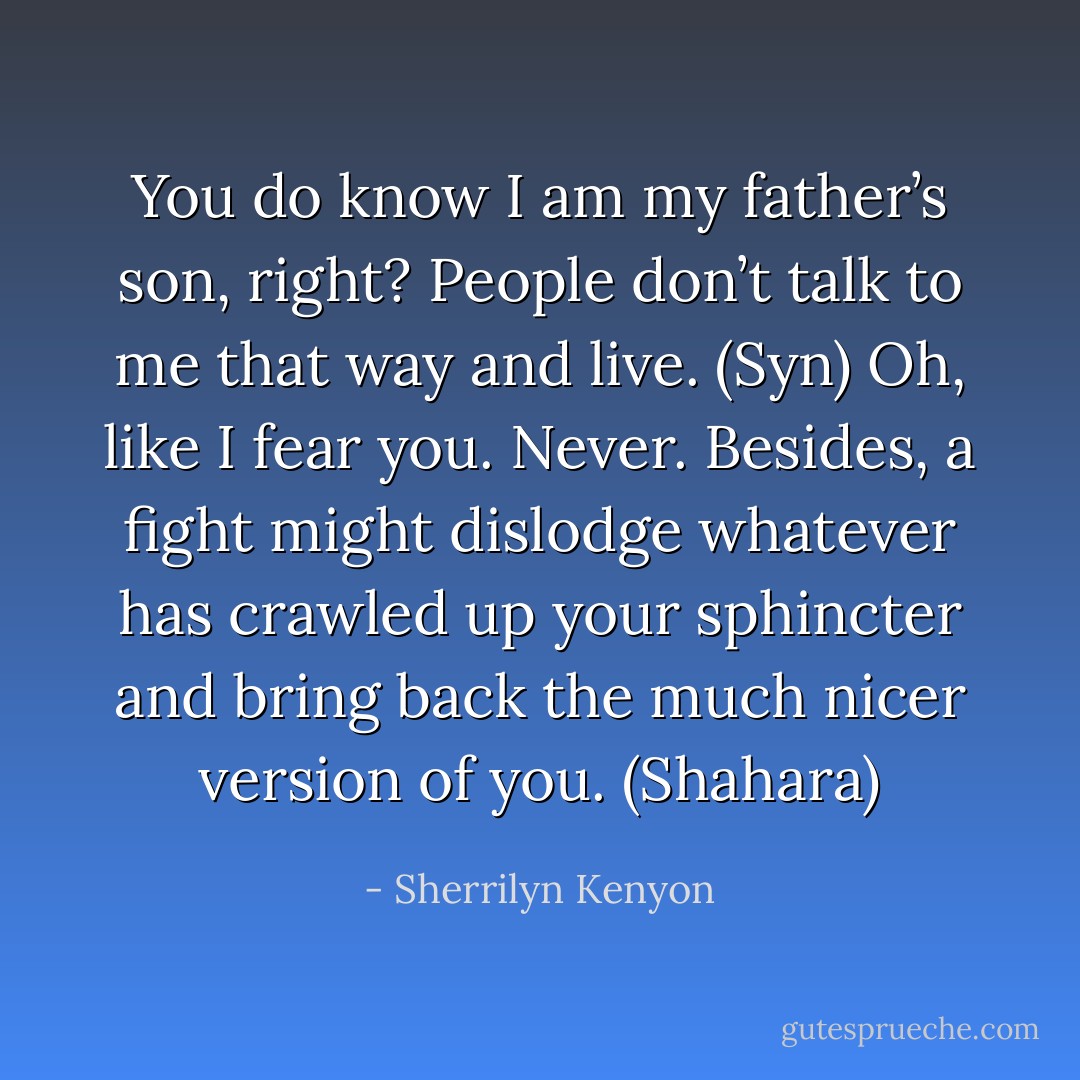 You do know I am my father’s son, right? People don’t talk to me that way and live. (Syn)<br />Oh, like I fear you. Never. Besides, a fight might dislodge whatever has crawled up your sphincter and bring back the much nicer version of you. (Shahara) - Sherrilyn Kenyon