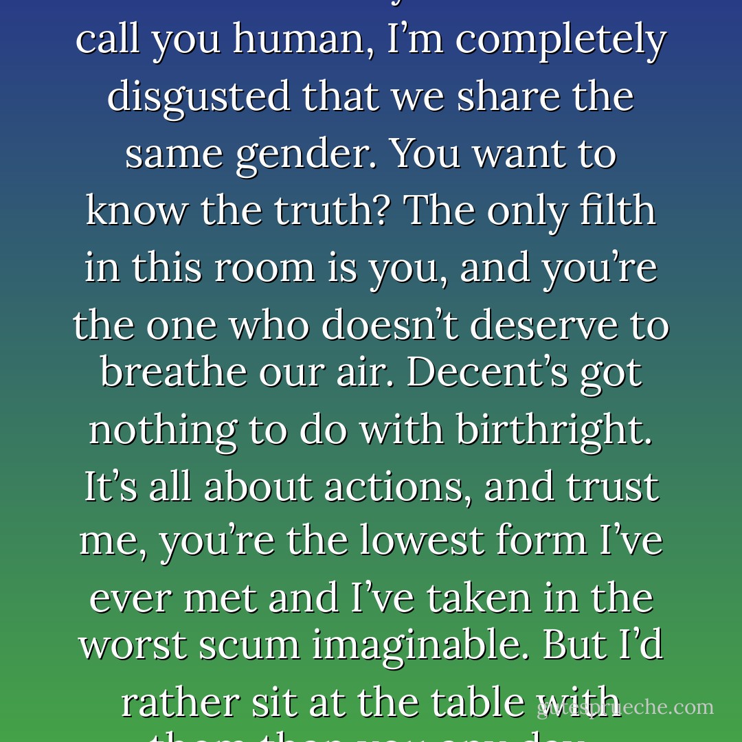 Syn may be too much of a gentleman to hit you, but I’m not. I’m not only ashamed to call you human, I’m completely disgusted that we share the same gender. You want to know the truth? The only filth in this room is you, and you’re the one who doesn’t deserve to breathe our air. Decent’s got nothing to do with birthright. It’s all about actions, and trust me, you’re the lowest form I’ve ever met and I’ve taken in the worst scum imaginable. But I’d rather sit at the table with them than you any day. (Shahara to Mara) - Sherrilyn Kenyon