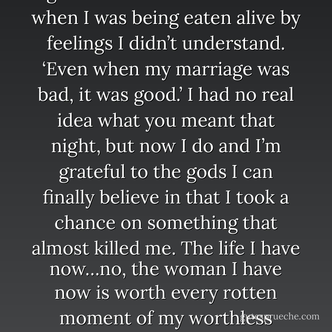 All right, asshole. You want to wallow, wallow. It’s no sweat off my balls if you crawl inside a bottle and pickle yourself solid. I’ve got other things to think about now. But let me remind you of something a good friend once said to me when I was being eaten alive by feelings I didn’t understand. ‘Even when my marriage was bad, it was good.’ I had no real idea what you meant that night, but now I do and I’m grateful to the gods I can finally believe in that I took a chance on something that almost killed me. The life I have now…no, the woman I have now is worth every rotten moment of my worthless existence that led me to her door, and I would relive it all to have one kiss from her lips. You’re the one who told me that the right woman was a shelter from the storm. (Nykyrian to Syn) - Sherrilyn Kenyon