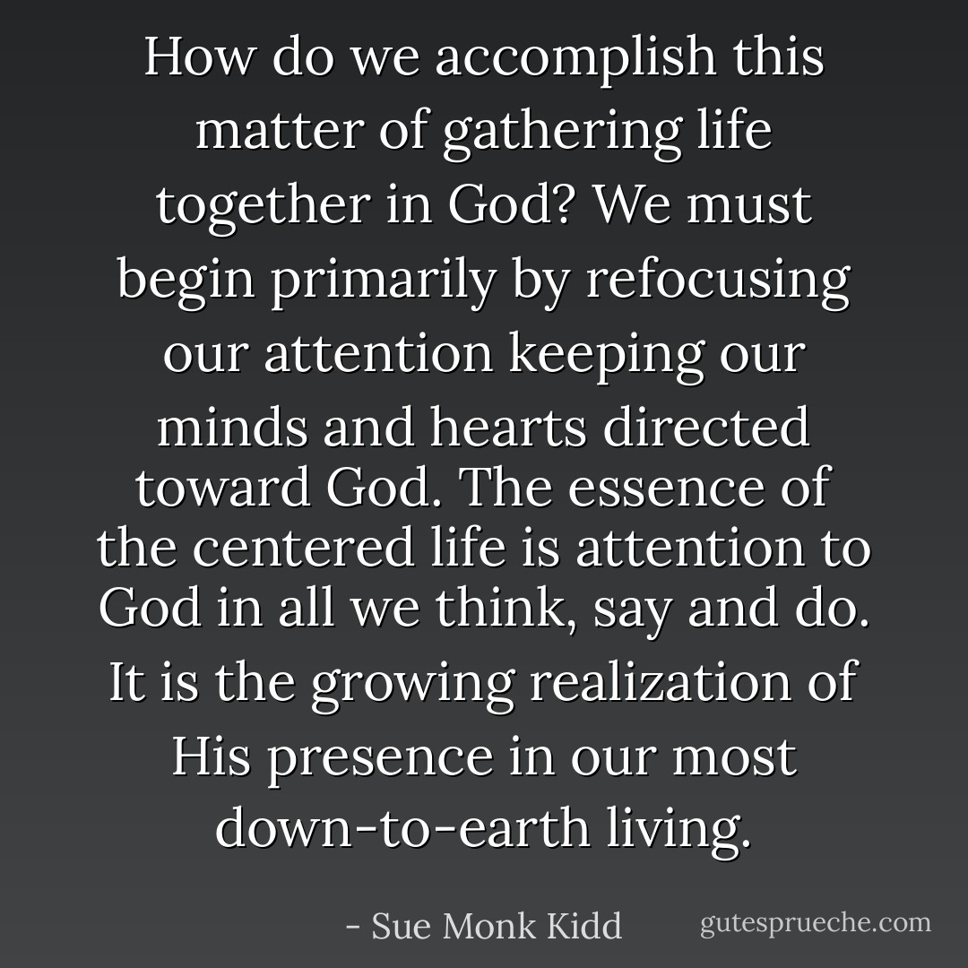 How do we accomplish this matter of gathering life together in God? We must begin primarily by refocusing our attention keeping our minds and hearts directed toward God. The essence of the centered life is attention to God in all we think, say and do. It is the growing realization of His presence in our most down-to-earth living. - Sue Monk Kidd