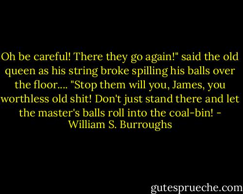 Oh be careful! There they go again!" said the old queen as his string broke spilling his balls over the floor.... "Stop them will you, James, you worthless old shit! Don't just stand there and let the master's balls roll into the coal-bin! - William S. Burroughs