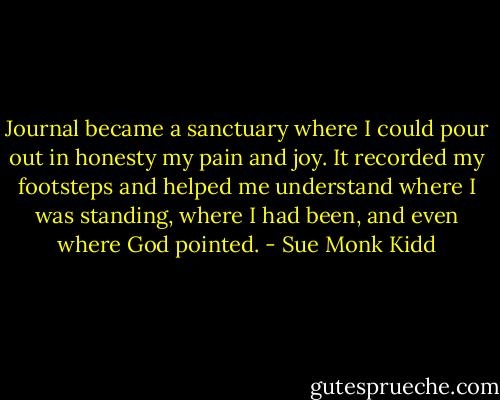 Journal became a sanctuary where I could pour out in honesty my pain and joy. It recorded my footsteps and helped me understand where I was standing, where I had been, and even where God pointed. - Sue Monk Kidd