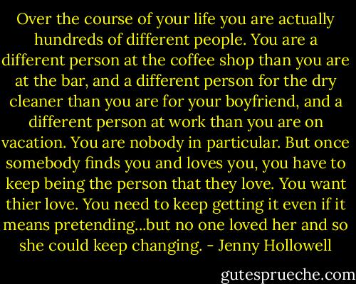 Over the course of your life you are actually hundreds of different people. You are a different person at the coffee shop than you are at the bar, and a different person for the dry cleaner than you are for your boyfriend, and a different person at work than you are on vacation. You are nobody in particular. But once somebody finds you and loves you, you have to keep being the person that they love. You want thier love. You need to keep getting it even if it means pretending...but no one loved her and so she could keep changing. - Jenny Hollowell