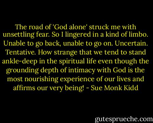The road of 'God alone' struck me with unsettling fear. So I lingered in a kind of limbo. Unable to go back, unable to go on. Uncertain. Tentative. How strange that we tend to stand ankle-deep in the spiritual life even though the grounding depth of intimacy with God is the most nourishing experience of our lives and affirms our very being! - Sue Monk Kidd