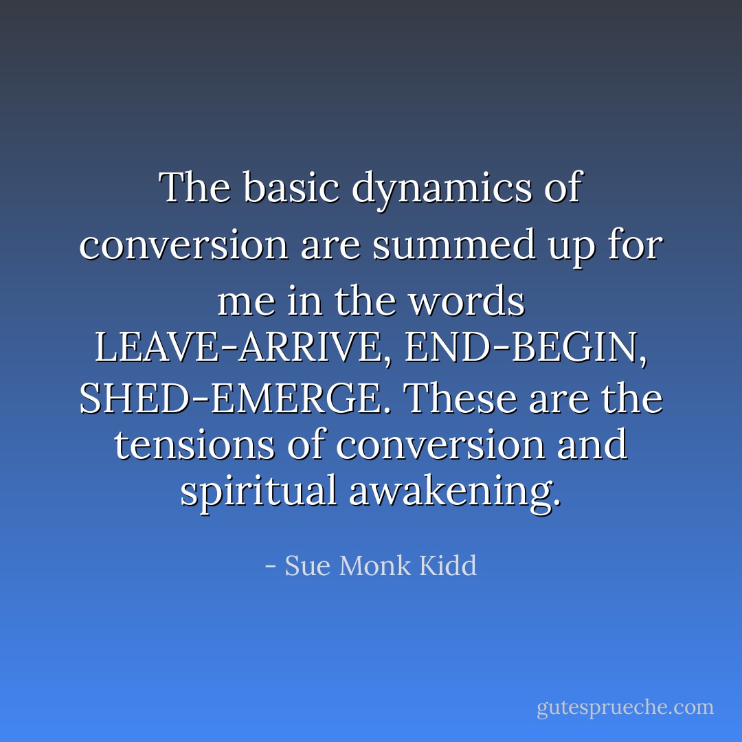 The basic dynamics of conversion are summed up for me in the words LEAVE-ARRIVE, END-BEGIN, SHED-EMERGE. These are the tensions of conversion and spiritual awakening. - Sue Monk Kidd