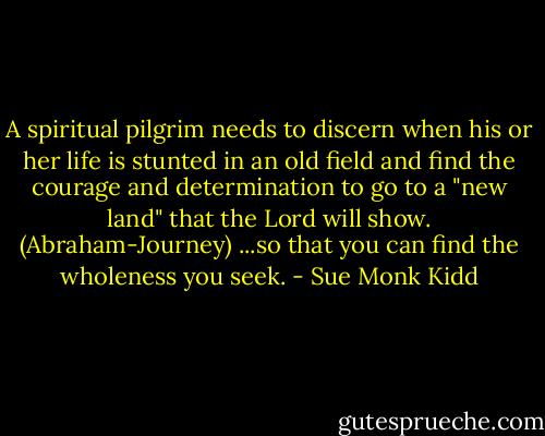A spiritual pilgrim needs to discern when his or her life is stunted in an old field and find the courage and determination to go to a "new land" that the Lord will show. (Abraham-Journey) ...so that you can find the wholeness you seek. - Sue Monk Kidd