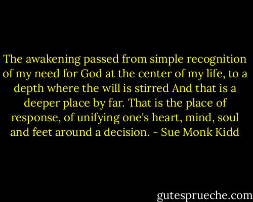 The awakening passed from simple recognition of my need for God at the center of my life, to a depth where the will is stirred And that is a deeper place by far. That is the place of response, of unifying one's heart, mind, soul and feet around a decision. - Sue Monk Kidd
