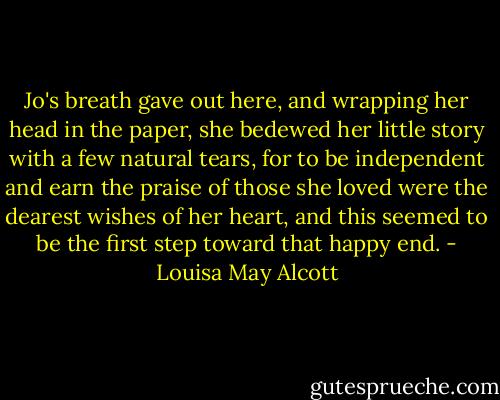 Jo's breath gave out here, and wrapping her head in the paper, she bedewed her little story with a few natural tears, for to be independent and earn the praise of those she loved were the dearest wishes of her heart, and this seemed to be the first step toward that happy end. - Louisa May Alcott