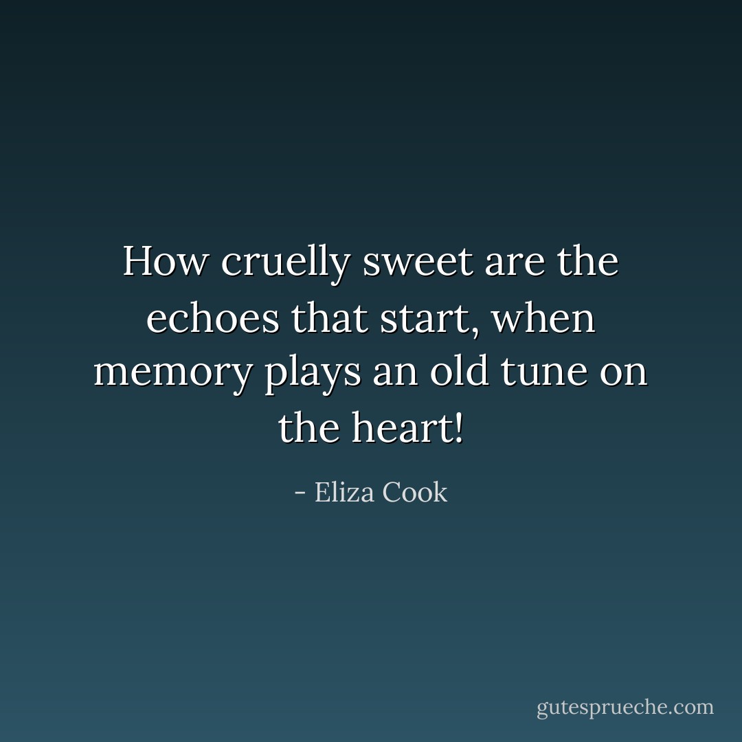 How cruelly sweet are the echoes that start, when memory plays an old tune on the heart! - Eliza Cook