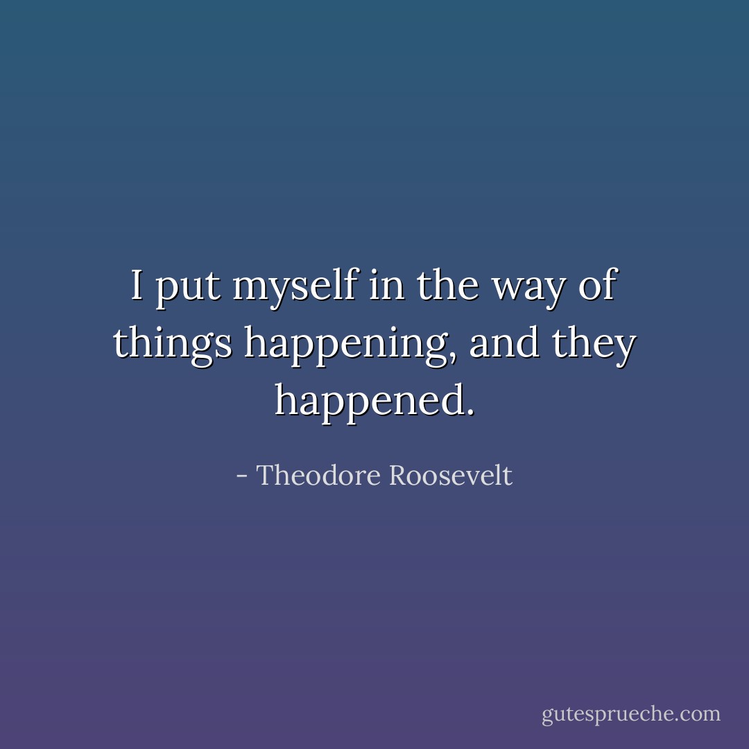 I put myself in the way of things happening, and they happened. - Theodore Roosevelt