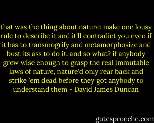 that was the thing about nature: make one lousy rule to describe it and it'll contradict you even if it has to transmogrify and metamorphosize and bust its ass to do it. and so what? if anybody grew wise enough to grasp the real immutable laws of nature, nature'd only rear back and strike 'em dead before they got anybody to understand them - David James Duncan