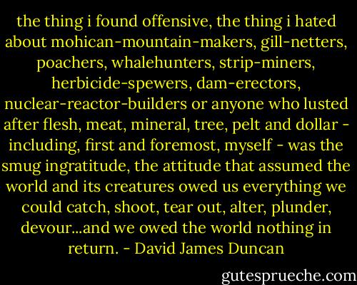 the thing i found offensive, the thing i hated about mohican-mountain-makers, gill-netters, poachers, whalehunters, strip-miners, herbicide-spewers, dam-erectors, nuclear-reactor-builders or anyone who lusted after flesh, meat, mineral, tree, pelt and dollar - including, first and foremost, myself - was the smug ingratitude, the attitude that assumed the world and its creatures owed us everything we could catch, shoot, tear out, alter, plunder, devour...and we owed the world nothing in return. - David James Duncan