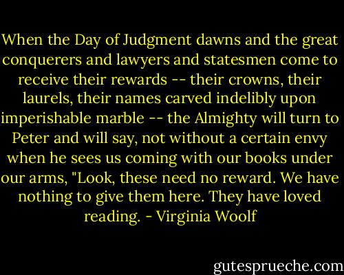 When the Day of Judgment dawns and the great conquerers and lawyers and statesmen come to receive their rewards -- their crowns, their laurels, their names carved indelibly upon imperishable marble -- the Almighty will turn to Peter and will say, not without a certain envy when he sees us coming with our books under our arms, "Look, these need no reward. We have nothing to give them here. They have loved reading. - Virginia Woolf