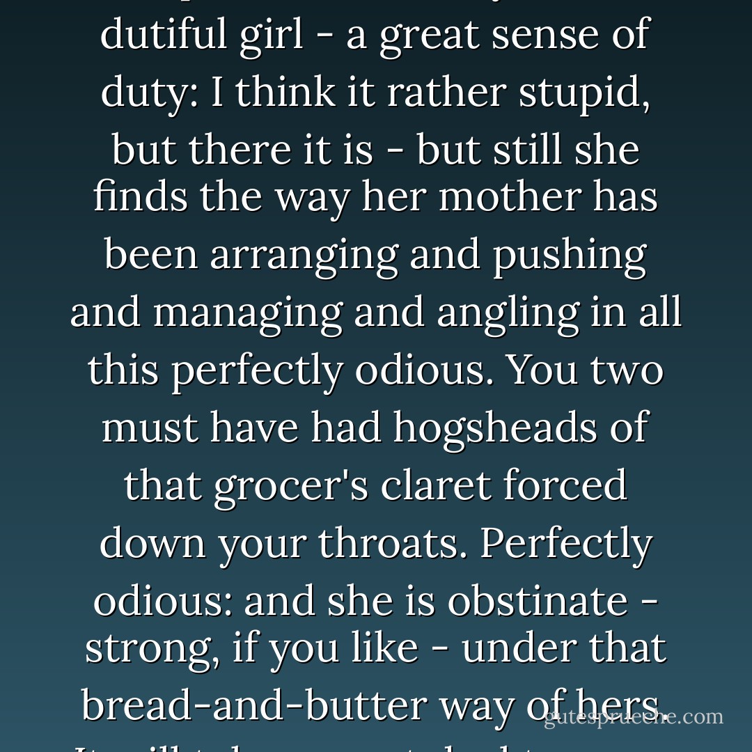 And she hates being managed - that is not the word I want. What is it, Maturin?'<br /><br />'Manipulated.'<br /><br />'Exactly. She is a dutiful girl - a great sense of duty: I think it rather stupid, but there it is - but still she finds the way her mother has been arranging and pushing and managing and angling in all this perfectly odious. You two must have had hogsheads of that grocer's claret forced down your throats. Perfectly odious: and she is obstinate - strong, if you like - under that bread-and-butter way of hers. It will take a great deal to move her; much more than the excitement of a ball. - Patrick O'Brian