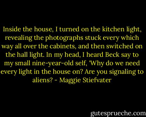 Inside the house, I turned on the kitchen light, revealing the photographs stuck every which way all over the cabinets, and then switched on the hall light. In my head, I heard Beck say to my small nine-year-old self, 'Why do we need every light in the house on? Are you signaling to aliens? - Maggie Stiefvater