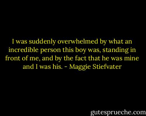 I was suddenly overwhelmed by what an incredible person this boy was, standing in front of me, and by the fact that he was mine and I was his. - Maggie Stiefvater