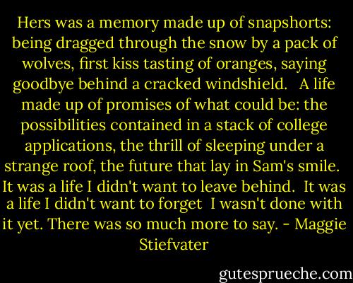 Hers was a memory made up of snapshorts: being dragged through the snow by a pack of wolves, first kiss tasting of oranges, saying goodbye behind a cracked windshield. <br /><br />A life made up of promises of what could be: the possibilities contained in a stack of college applications, the thrill of sleeping under a strange roof, the future that lay in Sam's smile.<br /><br />It was a life I didn't want to leave behind.<br /><br />It was a life I didn't want to forget<br /><br />I wasn't done with it yet. There was so much more to say. - Maggie Stiefvater