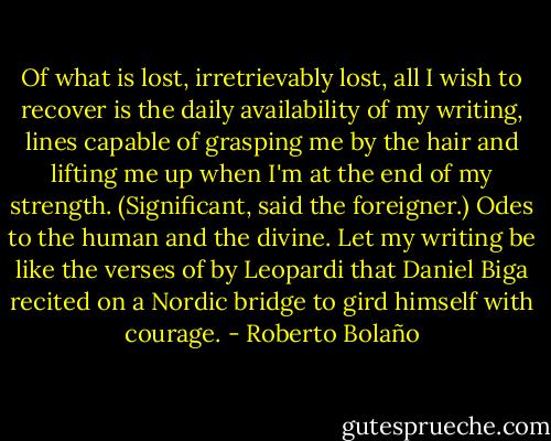 Of what is lost, irretrievably lost, all I wish to recover is the daily availability of my writing, lines capable of grasping me by the hair and lifting me up when I'm at the end of my strength. (Significant, said the foreigner.) Odes to the human and the divine. Let my writing be like the verses of by Leopardi that Daniel Biga recited on a Nordic bridge to gird himself with courage. - Roberto Bolaño