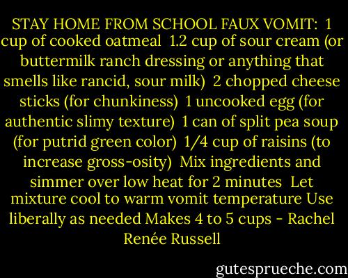 STAY HOME FROM SCHOOL FAUX VOMIT:<br /><br />1 cup of cooked oatmeal<br /><br />1.2 cup of sour cream (or buttermilk ranch dressing or anything that smells like rancid, sour milk)<br /><br />2 chopped cheese sticks (for chunkiness)<br /><br />1 uncooked egg (for authentic slimy texture)<br /><br />1 can of split pea soup (for putrid green color)<br /><br />1/4 cup of raisins (to increase gross-osity)<br /><br />Mix ingredients and simmer over low heat for 2 minutes<br /><br />Let mixture cool to warm vomit temperature<br />Use liberally as needed<br />Makes 4 to 5 cups - Rachel Renée Russell