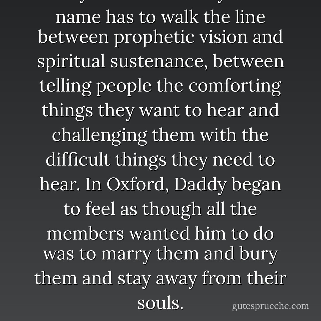 Every minister worthy of the name has to walk the line between prophetic vision and spiritual sustenance, between telling people the comforting things they want to hear and challenging them with the difficult things they need to hear. In Oxford, Daddy began to feel as though all the members wanted him to do was to marry them and bury them and stay away from their souls. - Timothy B. Tyson