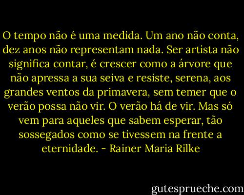 O tempo não é uma medida. Um ano não conta, dez anos não representam nada. Ser artista não significa contar, é crescer como a árvore que não apressa a sua seiva e resiste, serena, aos grandes ventos da primavera, sem temer que o verão possa não vir. O verão há de vir. Mas só vem para aqueles que sabem esperar, tão sossegados como se tivessem na frente a eternidade. - Rainer Maria Rilke