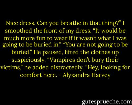 Nice dress. Can you breathe in that thing?”<br />I smoothed the front of my dress. “It would be much more fun to wear if it wasn’t what I was going to be buried in.”<br />“You are not going to be buried.” He paused, lifted the clothes up suspiciously.<br />“Vampires don’t bury their victims,” he added distractedly.<br />“Hey, looking for comfort here. - Alyxandra Harvey