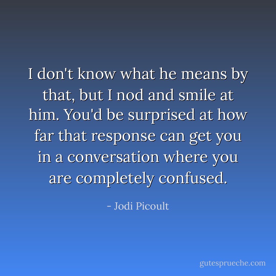 I don't know what he means by that, but I nod and smile at him. You'd be surprised at how far that response can get you in a conversation where you are completely confused. - Jodi Picoult
