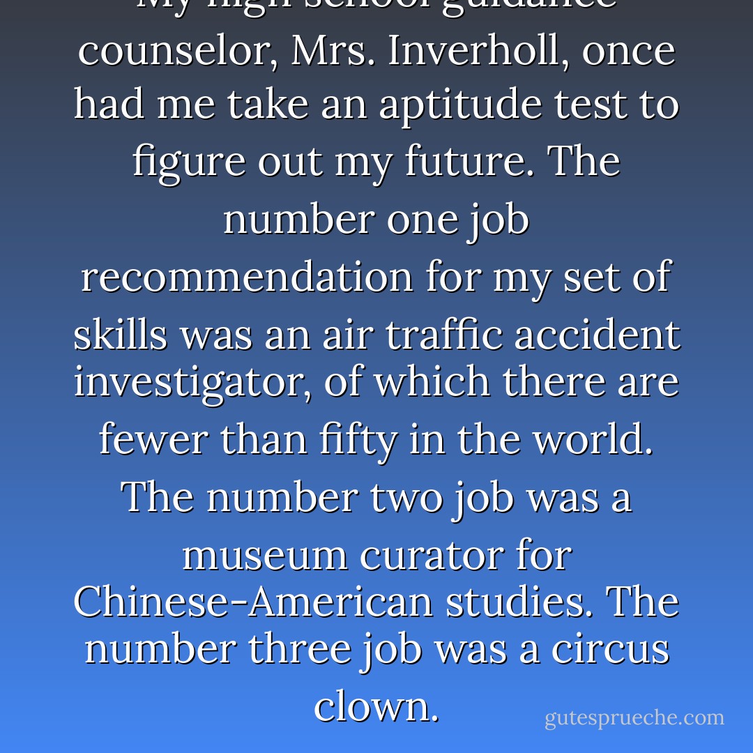 My high school guidance counselor, Mrs. Inverholl, once had me take an aptitude test to figure out my future. The number one job recommendation for my set of skills was an air traffic accident investigator, of which there are fewer than fifty in the world. The number two job was a museum curator for Chinese-American studies. The number three job was a circus clown. - Jodi Picoult