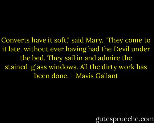Converts have it soft," said Mary. "They come to it late, without ever having had the Devil under the bed. They sail in and admire the stained-glass windows. All the dirty work has been done. - Mavis Gallant