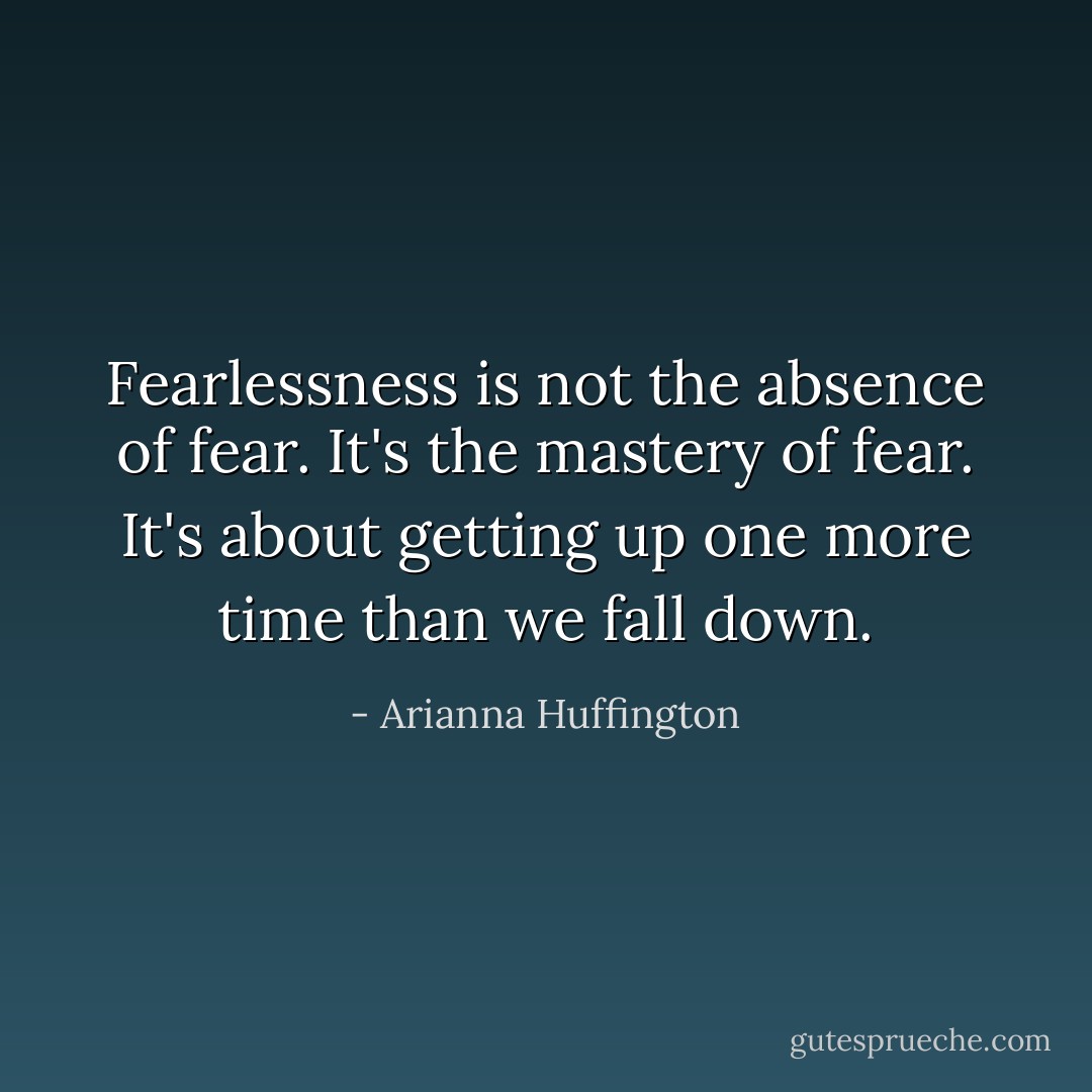 Fearlessness is not the absence of fear. It's the mastery of fear. It's about getting up one more time than we fall down. - Arianna Huffington