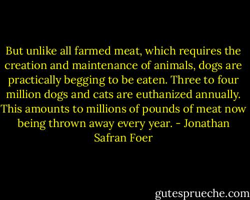 But unlike all farmed meat, which requires the creation and maintenance of animals, dogs are practically begging to be eaten. Three to four million dogs and cats are euthanized annually. This amounts to millions of pounds of meat now being thrown away every year. - Jonathan Safran Foer