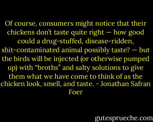 Of course, consumers might notice that their chickens don’t taste quite right — how good could a drug-stuffed, disease-ridden, shit-contaminated animal possibly taste? — but the birds will be injected (or otherwise pumped up) with “broths” and salty solutions to give them what we have come to think of as the chicken look, smell, and taste. - Jonathan Safran Foer