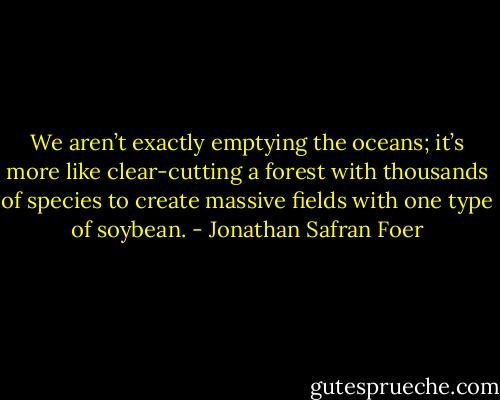 We aren’t exactly emptying the oceans; it’s more like clear-cutting a forest with thousands of species to create massive fields with one type of soybean. - Jonathan Safran Foer