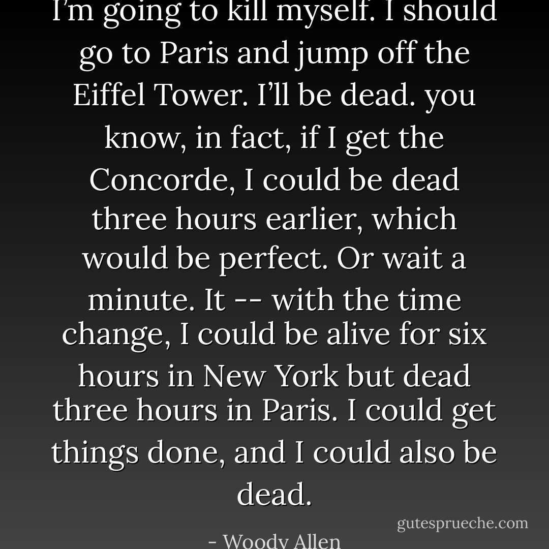 I’m going to kill myself. I should go to Paris and jump off the Eiffel Tower. I’ll be dead. you know, in fact, if I get the Concorde, I could be dead three hours earlier, which would be perfect. Or wait a minute. It -- with the time change, I could be alive for six hours in New York but dead three hours in Paris. I could get things done, and I could also be dead. - Woody Allen