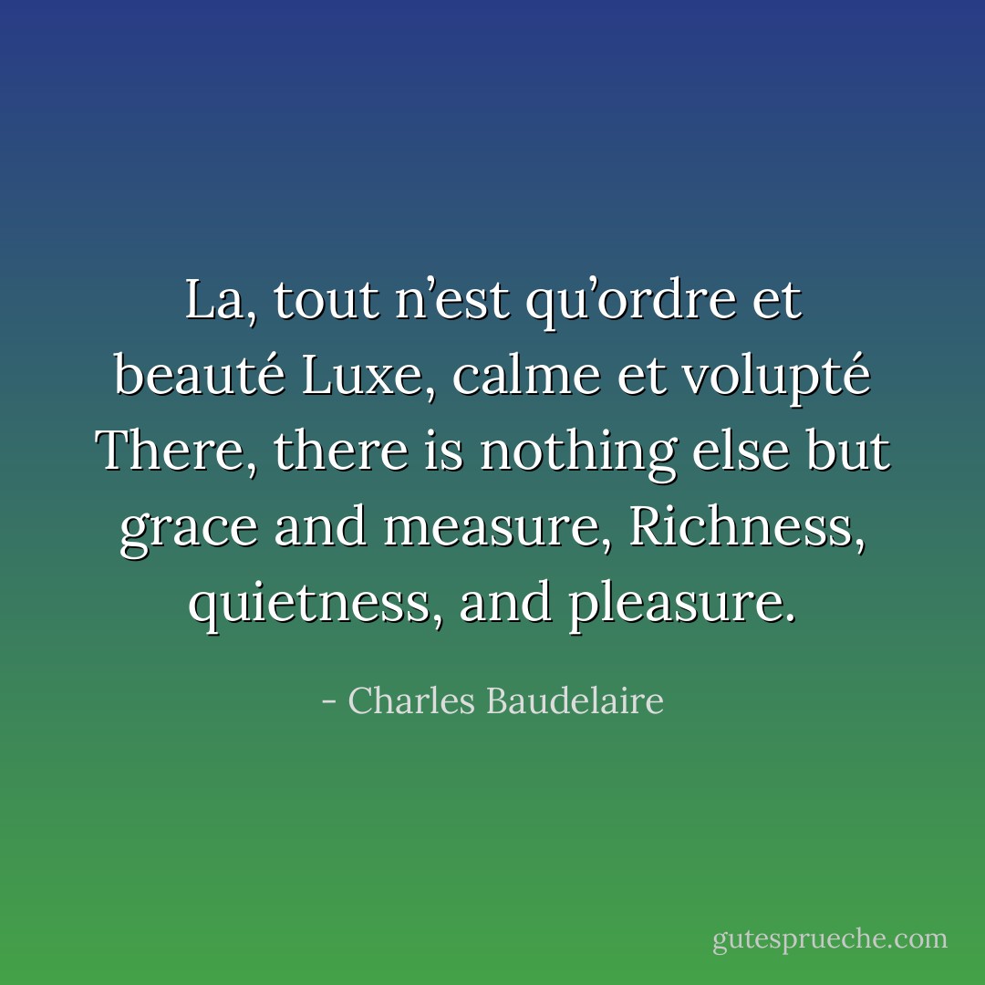 La, tout n’est qu’ordre et beauté<br />Luxe, calme et volupté<br />There, there is nothing else but grace and measure,<br />Richness, quietness, and pleasure. - Charles Baudelaire