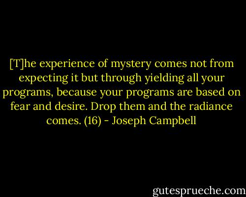 [T]he experience of mystery comes not from expecting it but through yielding all your programs, because your programs are based on fear and desire. Drop them and the radiance comes. (16) - Joseph Campbell