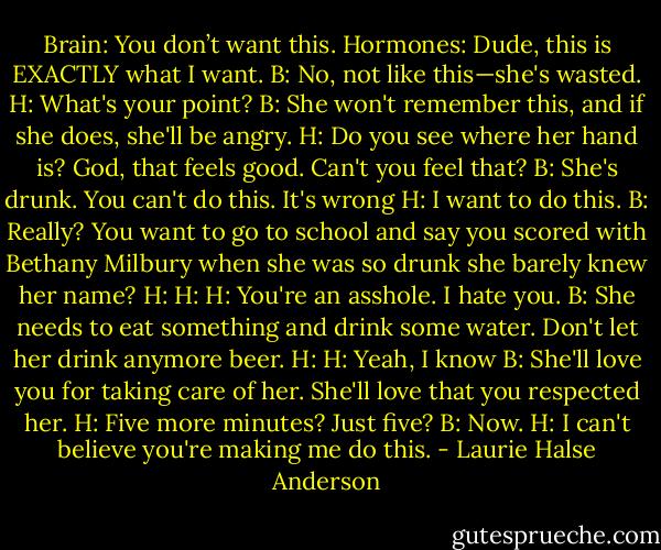 Brain: You don’t want this.<br />Hormones: Dude, this is EXACTLY what I want.<br />B: No, not like this—she's wasted.<br />H: What's your point?<br />B: She won't remember this, and if she does, she'll be angry.<br />H: Do you see where her hand is? God, that feels good. Can't you feel that?<br />B: She's drunk. You can't do this. It's wrong<br />H: I want to do this.<br />B: Really? You want to go to school and say you scored with Bethany Milbury when she was so drunk she barely knew her name?<br />H:<br />H:<br />H: You're an asshole. I hate you.<br />B: She needs to eat something and drink some water. Don't let her drink anymore beer.<br />H:<br />H: Yeah, I know<br />B: She'll love you for taking care of her. She'll love that you respected her.<br />H: Five more minutes? Just five?<br />B: Now.<br />H: I can't believe you're making me do this. - Laurie Halse Anderson
