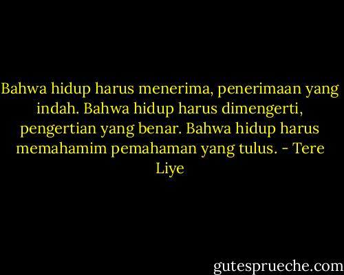 Bahwa hidup harus menerima, penerimaan yang indah. Bahwa hidup harus dimengerti, pengertian yang benar. Bahwa hidup harus memahamim pemahaman yang tulus. - Tere Liye