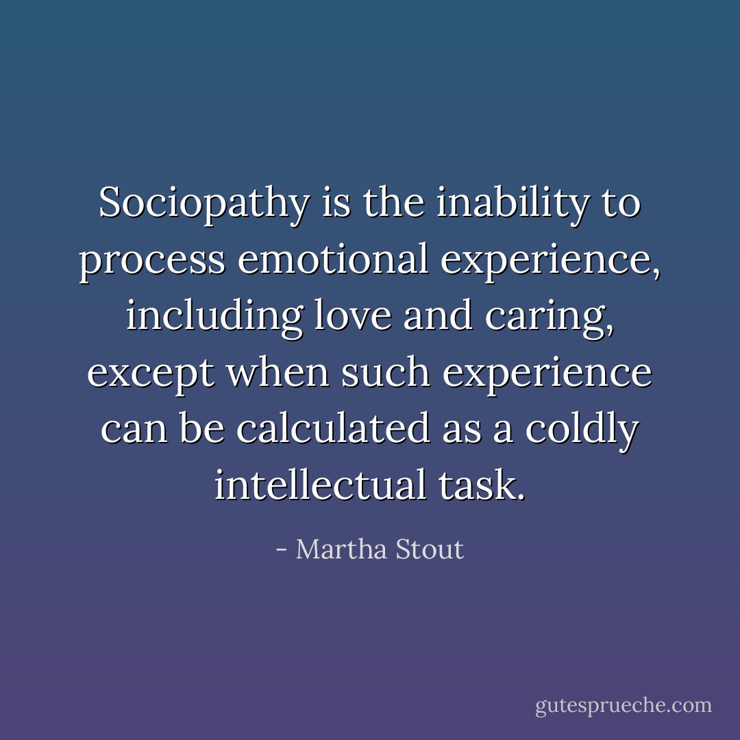 Sociopathy is the inability to process emotional experience, including love and caring, except when such experience can be calculated as a coldly intellectual task. - Martha Stout