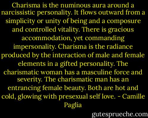 Charisma is the numinous aura around a narcissistic personality. It flows outward from a simplicity or unity of being and a composure and controlled vitality. There is gracious accommodation, yet commanding impersonality. Charisma is the radiance produced by the interaction of male and female elements in a gifted personality. The charismatic woman has a masculine force and severity. The charismatic man has an entrancing female beauty. Both are hot and cold, glowing with presexual self love. - Camille Paglia
