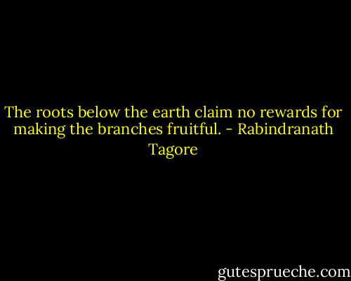 The roots below the earth claim no rewards for making the branches fruitful. - Rabindranath Tagore
